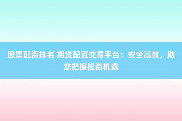 股票配资排名 期货配资交易平台：安全高效，助您把握投资机遇