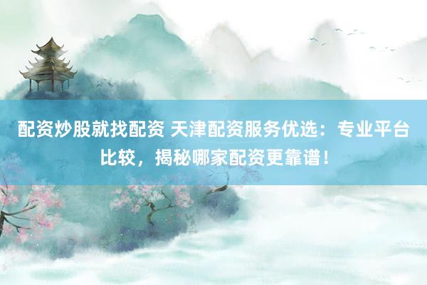 配资炒股就找配资 天津配资服务优选：专业平台比较，揭秘哪家配资更靠谱！
