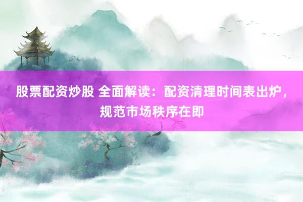 股票配资炒股 全面解读：配资清理时间表出炉，规范市场秩序在即