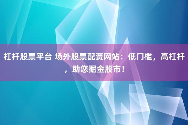 杠杆股票平台 场外股票配资网站：低门槛，高杠杆，助您掘金股市！