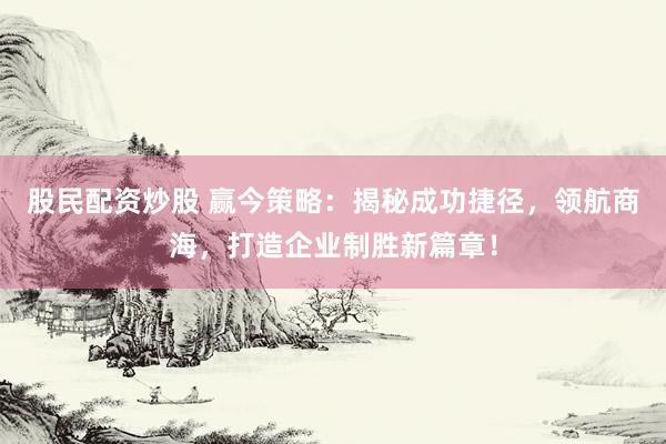 股民配资炒股 赢今策略：揭秘成功捷径，领航商海，打造企业制胜新篇章！