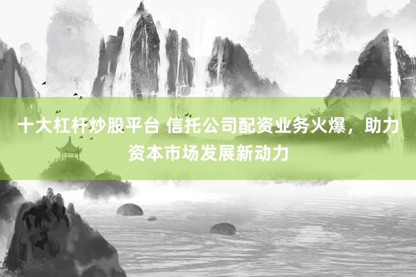 十大杠杆炒股平台 信托公司配资业务火爆，助力资本市场发展新动力