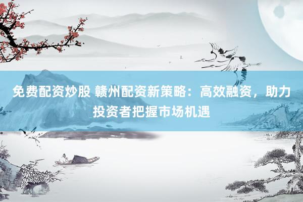 免费配资炒股 赣州配资新策略：高效融资，助力投资者把握市场机遇