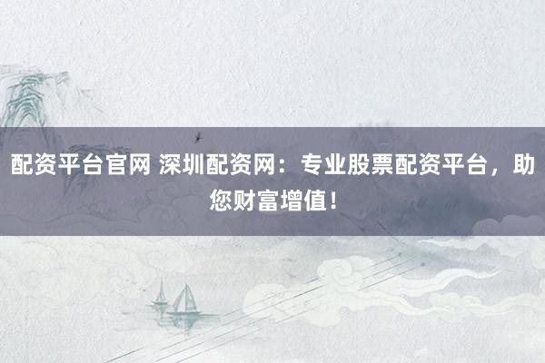 配资平台官网 深圳配资网：专业股票配资平台，助您财富增值！
