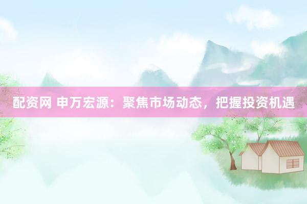 配资网 申万宏源：聚焦市场动态，把握投资机遇