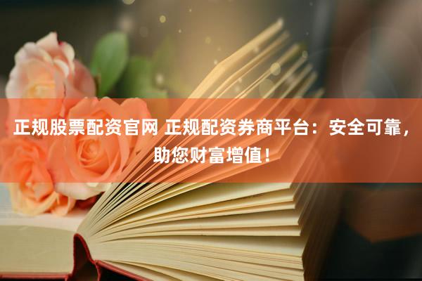 正规股票配资官网 正规配资券商平台：安全可靠，助您财富增值！