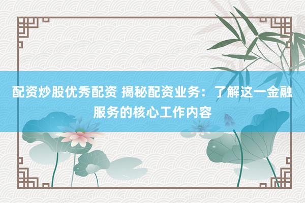 配资炒股优秀配资 揭秘配资业务：了解这一金融服务的核心工作内容