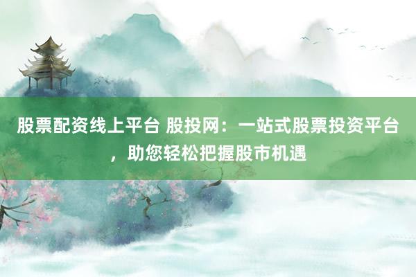 股票配资线上平台 股投网：一站式股票投资平台，助您轻松把握股市机遇
