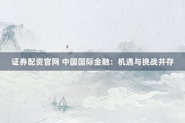 证券配资官网 中国国际金融：机遇与挑战并存