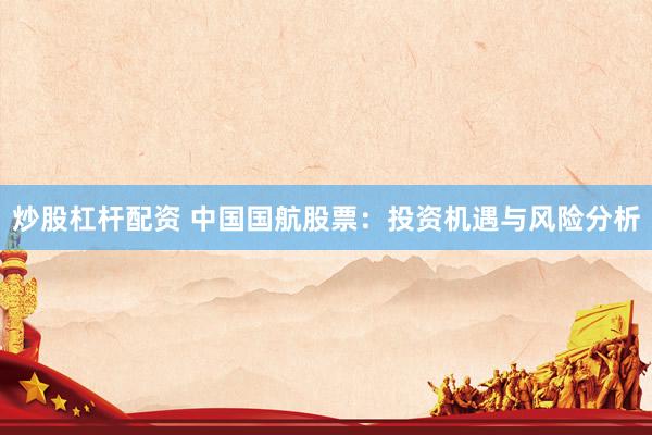 炒股杠杆配资 中国国航股票：投资机遇与风险分析
