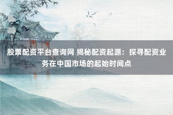 股票配资平台查询网 揭秘配资起源：探寻配资业务在中国市场的起始时间点