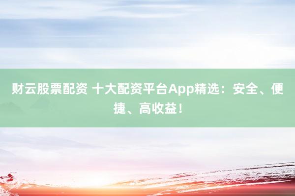 财云股票配资 十大配资平台App精选：安全、便捷、高收益！