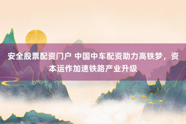 安全股票配资门户 中国中车配资助力高铁梦，资本运作加速铁路产业升级