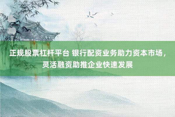 正规股票杠杆平台 银行配资业务助力资本市场，灵活融资助推企业快速发展