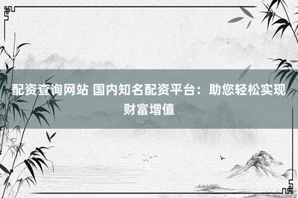 配资查询网站 国内知名配资平台：助您轻松实现财富增值