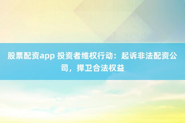 股票配资app 投资者维权行动：起诉非法配资公司，捍卫合法权益