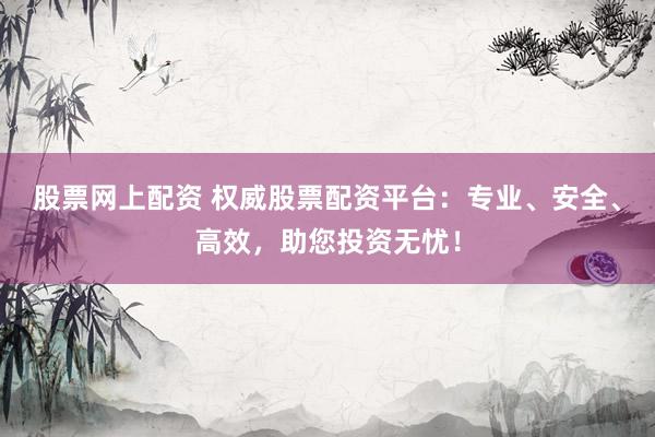 股票网上配资 权威股票配资平台：专业、安全、高效，助您投资无忧！