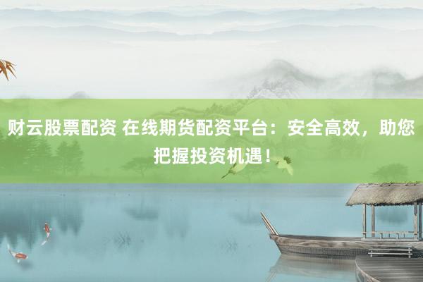 财云股票配资 在线期货配资平台：安全高效，助您把握投资机遇！