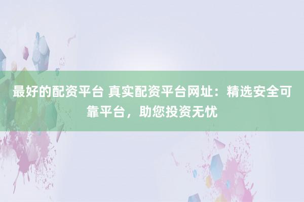 最好的配资平台 真实配资平台网址：精选安全可靠平台，助您投资无忧