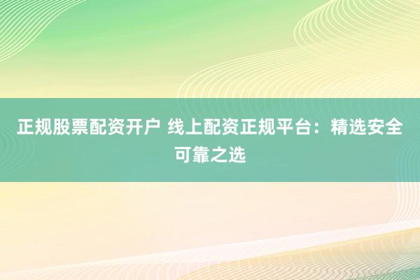 正规股票配资开户 线上配资正规平台：精选安全可靠之选