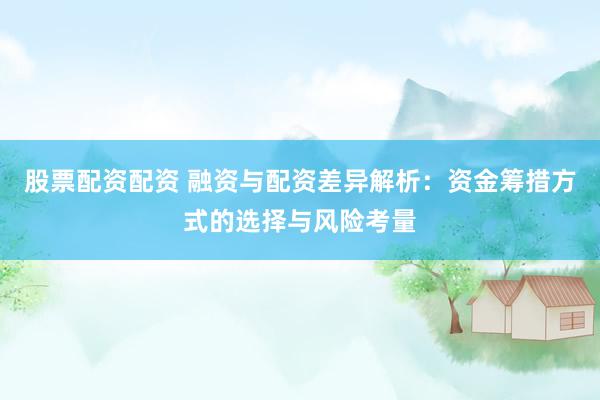 股票配资配资 融资与配资差异解析：资金筹措方式的选择与风险考量