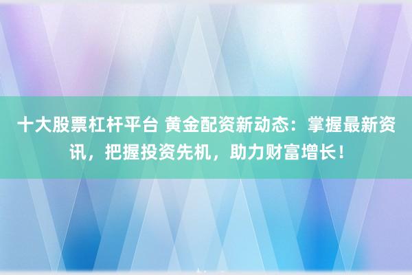 十大股票杠杆平台 黄金配资新动态：掌握最新资讯，把握投资先机，助力财富增长！