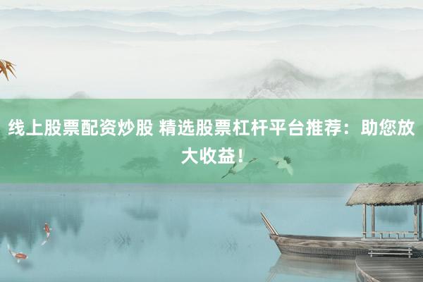 线上股票配资炒股 精选股票杠杆平台推荐：助您放大收益！
