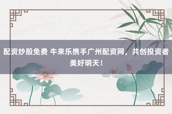 配资炒股免费 牛来乐携手广州配资网，共创投资者美好明天！