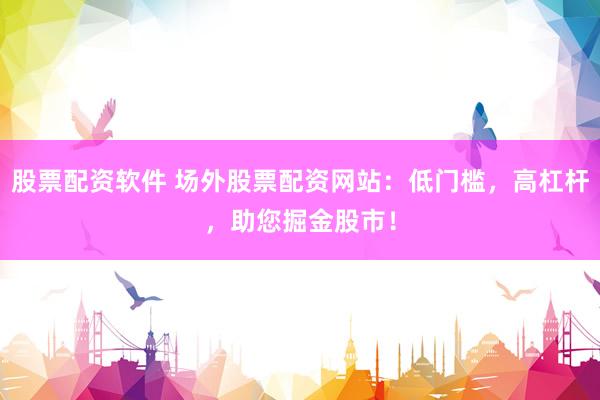 股票配资软件 场外股票配资网站：低门槛，高杠杆，助您掘金股市！