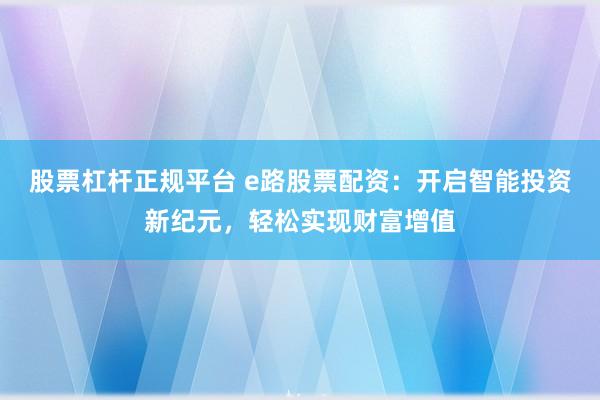 股票杠杆正规平台 e路股票配资：开启智能投资新纪元，轻松实现财富增值