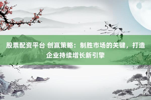 股票配资平台 创赢策略：制胜市场的关键，打造企业持续增长新引擎