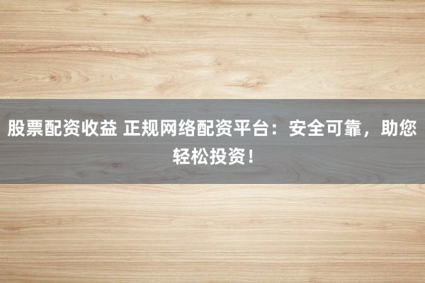 股票配资收益 正规网络配资平台：安全可靠，助您轻松投资！