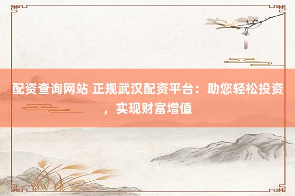 配资查询网站 正规武汉配资平台：助您轻松投资，实现财富增值