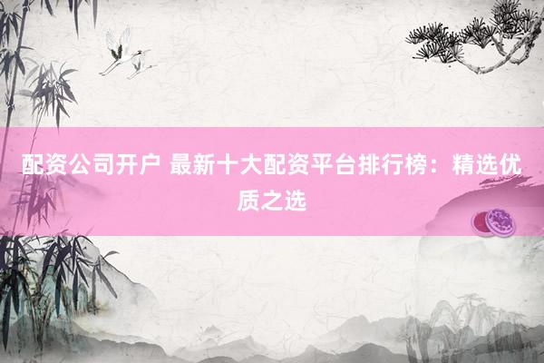 配资公司开户 最新十大配资平台排行榜：精选优质之选