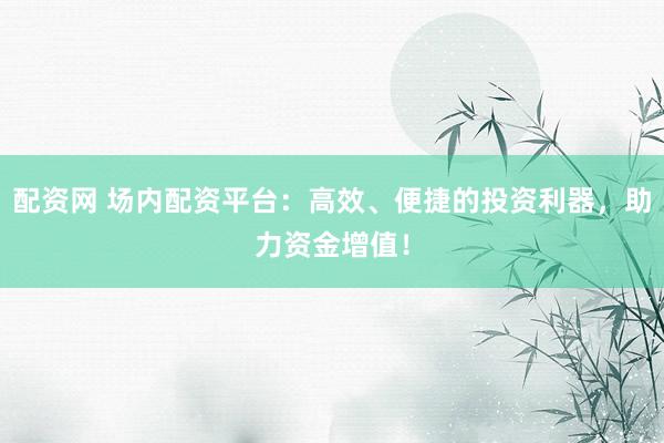 配资网 场内配资平台：高效、便捷的投资利器，助力资金增值！