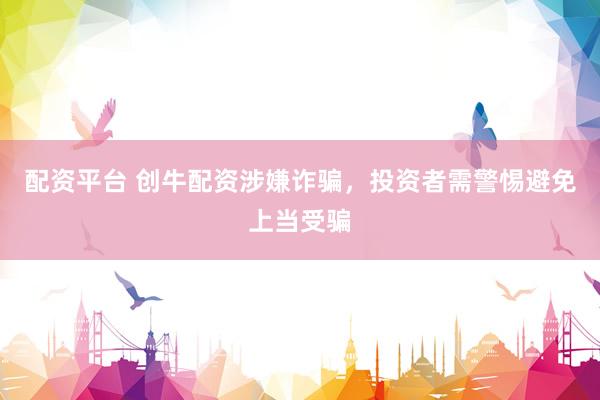 配资平台 创牛配资涉嫌诈骗，投资者需警惕避免上当受骗