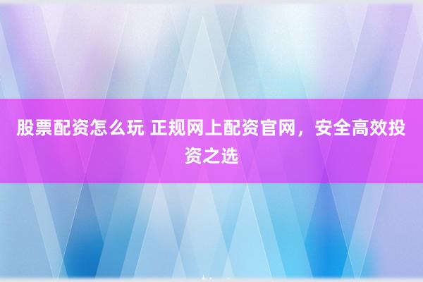 股票配资怎么玩 正规网上配资官网，安全高效投资之选