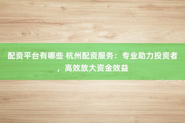 配资平台有哪些 杭州配资服务：专业助力投资者，高效放大资金效益