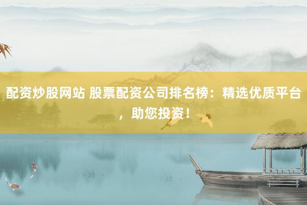配资炒股网站 股票配资公司排名榜：精选优质平台，助您投资！