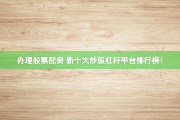 办理股票配资 新十大炒股杠杆平台排行榜！