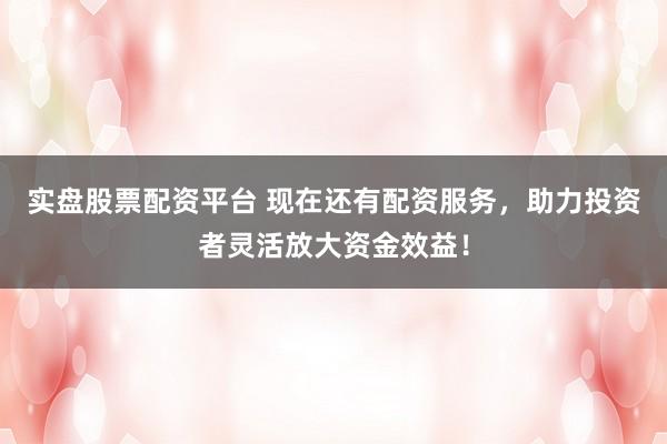 实盘股票配资平台 现在还有配资服务，助力投资者灵活放大资金效益！