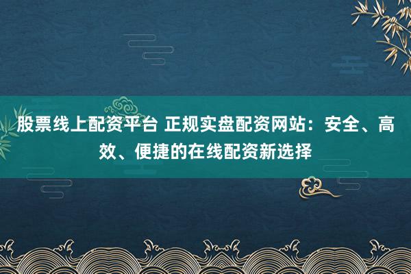 股票线上配资平台 正规实盘配资网站：安全、高效、便捷的在线配资新选择