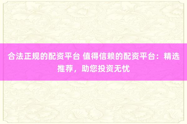 合法正规的配资平台 值得信赖的配资平台:精选推荐,助您投资无忧