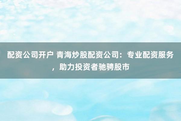 配资公司开户 青海炒股配资公司:专业配资服务,助力投资者驰骋股市