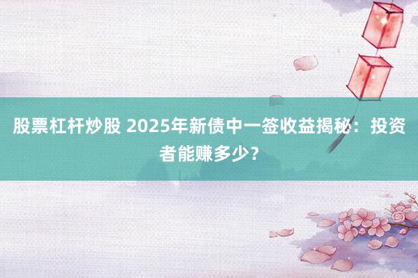 股票杠杆炒股 2025年新债中一签收益揭秘：投资者能赚多少？