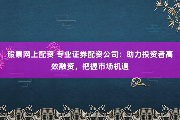 股票网上配资 专业证券配资公司:助力投资者高效融资,把握市场机遇
