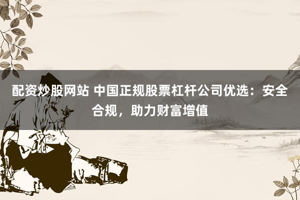 配资炒股网站 中国正规股票杠杆公司优选：安全合规，助力财富增值