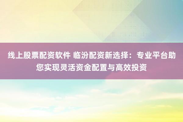 线上股票配资软件 临汾配资新选择：专业平台助您实现灵活资金配置与高效投资