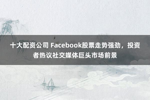 十大配资公司 Facebook股票走势强劲,投资者热议社交媒体巨头市场前景