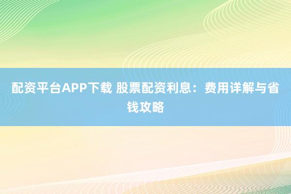 配资平台APP下载 股票配资利息：费用详解与省钱攻略